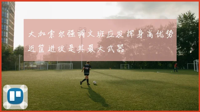 大加索尔强调文班应发挥身高优势近筐进攻是其最大武器