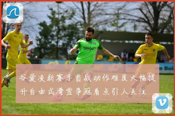 谷爱凌新赛季首战动作难度大幅提升自由式滑雪争冠看点引人关注