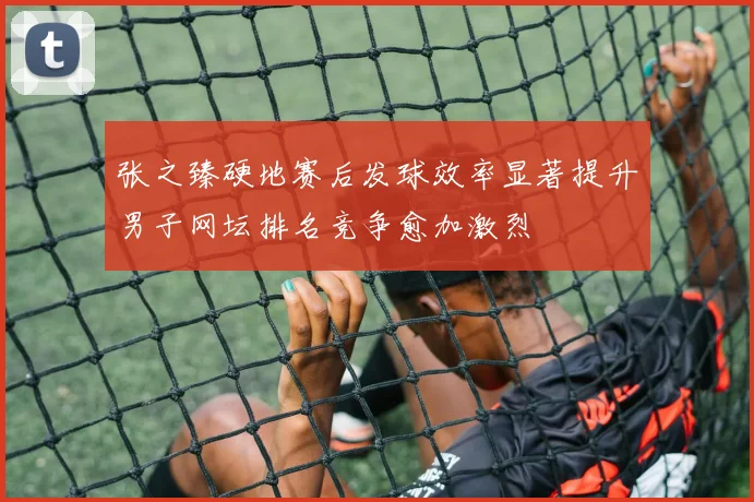 张之臻硬地赛后发球效率显著提升男子网坛排名竞争愈加激烈