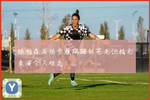 杨瀚森离场步履蹒跚似苍老但精彩表演令人难忘
