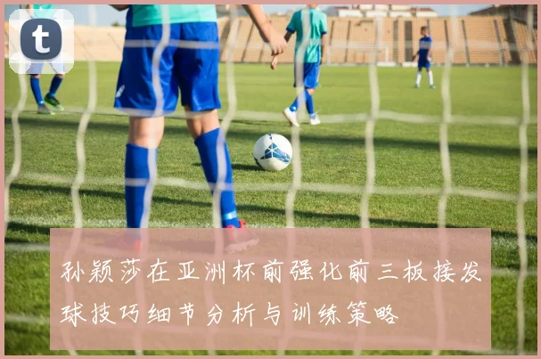 孙颖莎在亚洲杯前强化前三板接发球技巧细节分析与训练策略