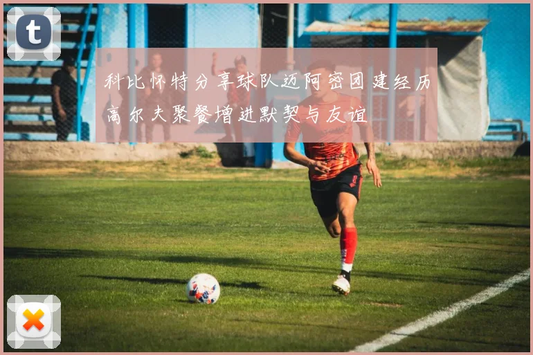 科比怀特分享球队迈阿密团建经历高尔夫聚餐增进默契与友谊